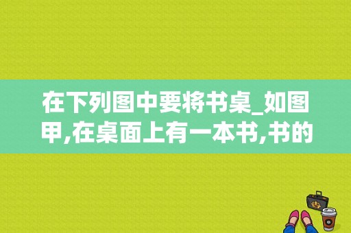 在下列图中要将书桌_如图甲,在桌面上有一本书,书的上方放一水杯