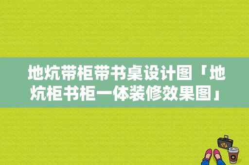  地炕带柜带书桌设计图「地炕柜书柜一体装修效果图」