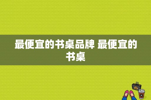 最便宜的书桌品牌 最便宜的书桌