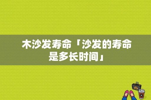  木沙发寿命「沙发的寿命是多长时间」